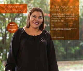 Confidence
becomes you*
Andréa
Distribuição
Modelo
Parauapebas
PA
*A Confiança Transforma Você
TUPPERWARE: AMOR
À PRIMEIRA VISTA
“Estar na Tupperware é algo
mágico. Não tem segredo, tem
trabalho. Eu nunca imaginei
chegar até aqui.”
E para você, como a confiança transformou sua
vida?
Conheça esta e outras histórias inspiradoras em:
www.tupperware.com.br/confidence
 