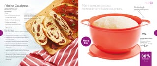 Pão de Calabresa
Tempo de preparo: 1h30
Rendimento: 8 porções
Ingredientes:
- 1 ovo
- 4 xícaras de farinha de trigo
- 1 colher (chá) de sal
- 2 colheres (sopa) de açúcar
- 1 colher de manteiga
- 1 pacotinho de fermento seco
- Água morna
Modo de Preparo:
1. Em uma Criativa 10 litros, coloque a farinha, o
sal, o açúcar, o fermento e misture
2.	Acrescente a manteiga, o ovo e misture
3.	Coloque aos poucos a água morna até dar o
ponto da massa
4.	Sove bem, tampe a Criativa e deixe crescer
por 25 minutos em temperatura ambiente
5.	Com um rolo, abra a massa com 0,4 cm de
espessura
6.	Espalhe a linguiça calabresa temperada
sobre a massa e enrole como um rocambole
7.	Deixe crescer por mais uns 15 minutos,
pincele com 1 gema sobre o pão e leve para
assar em forno pré-aquecido a 180º
C por
aproximadamente 25 minutos, até dourar.
Delicie-se!
Nova
Cor
803336 | Mega Criativa
10 Litros
41,2 comp. X 32,1 larg.
X 18,8 alt. (cm)
Preço sugerido: R$134,00
Por: R$
93,00
Pão é sempre gostoso,
recheado com calabresa, então...
Alça lateral ajuda a
preparar grandes porções
- 2 xícaras de linguiça calabresa
cortada em gomos bem
fininhos temperada com sal,
pimenta-do-reino, orégano e
salsinha picada a gosto
- 1 gema
10L
Preparar
de desconto na
Mega Criativa
10 Litros
30%
22 23
 