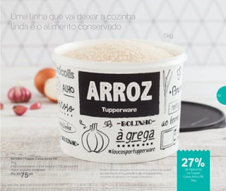 Armazenar
Uma linha que vai deixar a cozinha
linda e o alimento conservado
801084 | Tupper Caixa Arroz PB*
5Kg
24,9 comprimento X 23,4 largura X 17,5 altura (cm)
Preço sugerido: R$103,00
Por: R$
75,00
*Podem ocorrer variações no tamanho dos grãos e densidade
de cada tipo de arroz, gerando o não armazenamento
completo do alimento na Tupper Caixa Arroz
5kg
de desconto
na Tupper
Caixa Arroz PB
5kg
27%
13
 