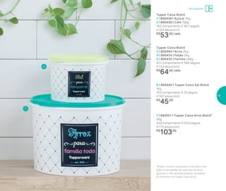 Armazenar
7 | 892057 | Tupper Caixa Arroz Bistrô*
5Kg
24,9 comprimenro X 23,4 largura
X 17,5 altura (cm)
R$
103,00
6 | 800440 | Tupper Caixa Sal Bistrô
1Kg
16,3 comprimento X 15 largura
X 10,7 altura (cm)
R$
45,00
6
7
*Podem ocorrer variações no tamanho dos
grãos e densidade de cada tipo de arroz,
gerando o não armazenamento completo
do alimento na Tupper Caixa Arroz
Tupper Caixa Bistrô
1 | 800438 | Açúcar 1Kg
2 | 800439 | Café 700g
18,2 comprimento X 16,7 largura
X 12,3 altura (cm)
R$
53,00 cada
Tupper Caixa Bistrô
3 | 800494 | Arroz 2Kg
4 | 800434 | Feijão 2Kg
5 | 800435 | Farinha 1,8Kg
20,1 comprimento X 18,6 largura
X 13,3 altura (cm)
R$
64,00 cada
15
 