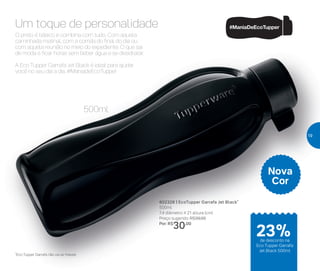 O básico que não sai de modaUm toque de personalidade
*Eco Tupper Garrafa não vai ao freezer
Nova
Cor
500ml
O preto é básico e combina com tudo. Com aquela
caminhada matinal, com a corrida do final do dia ou
com aquela reunião no meio do expediente. O que sai
de moda é ficar horas sem beber água e se desidratar.
A Eco Tupper Garrafa Jet Black é ideal para ajudar
você no seu dia a dia. #ManiadeEcoTupper
802328 | EcoTupper Garrafa Jet Black*
500ml
7,4 diâmetro X 21 altura (cm)
Preço sugerido: R$39,00
Por: R$
30,00
de desconto na
Eco Tupper Garrafa
Jet Black 500ml
23%
19
 