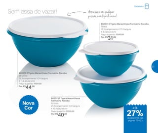 Sem essa de vazar! Armazene em qualquer
posição, nem líquido vaza!
802074 | Tigela Maravilhosa Turmalina Paraíba
750ml
16,3 comprimento X 17,4 largura
X 8,3 altura (cm)
Preço sugerido: R$43,00
Por: R$
31,00
802076 | Tigela Maravilhosa Turmalina Paraíba
2,6 Litros
25,3 comprimento X 24 largura
X 11,4 altura (cm)
Preço sugerido: R$61,00
Por: R$
44,00
802075 | Tigela Maravilhosa
Turmalina Paraíba
1,8 Litro
21,3 comprimento X 22 largura
X 10,4 altura (cm)
Preço sugerido: R$55,00
Por: R$
40,00
Nova
Cor
Geladeira
até
de desconto nas
páginas 22 e 23
27%
23
 