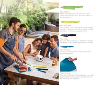 Todo churrasqueiro sabe que o segredo
de um bom e saboroso churrasco está
no corte da carne. #DiaDeChurrasco
Está no corte
Faca do Chef
Afiada para todas as horas: corta, fatia e pica
diversos alimentos do dia a dia... Até a melancia,
que é resistente!
Faca Serrilhada
Sem esmagar: corte com precisão alimentos que
possuem casca, sem danificá-los por dentro. Ideal
para cortar tomates, kiwi e outras frutas
Faca Média
Ela vai ajudar você a picar os alimentos menores
rapidinho! Corte cogumelos, pimentões e batatas
Faca Pequena
A melhor na hora de fatiar e descascar frutas e
vegetais pequenos
Tábua Flexível
Material flexível facilita na hora de despejar o conteúdo
cortado. Verso texturizado antiderrapante evita que a
tábua escorregue na superfície
4
 