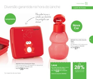 Diversão garantida na hora do lanche
Eles podem brincar à
vontade, que o lanchinho
fica protegido e sem
amassar
802355 | Eco Kids Garrafa
Sapo*
350ml
8,7 diâmetro X 15,7 altura (cm)
Preço sugerido: R$34,00
Por: R$
27,00
802339 | Porta Sanduíche Sapo
13,9 comprimento X 13,3 largura X 5,1 altura (cm)
Preço sugerido: R$47,00 cada
Por: R$
35,00 cada
Lançamento
Nova
Cor
Leve
Eco Kids Garrafa Sapo 350ml
+ Porta Sanduíche Sapo
Por: R$
58,00 o conjunto
Cód. do conjunto | 802402
a partir de 4 anos
*Eco Tupper Kids não vai ao freezer
até
de desconto nas
páginas 52 e 53
Infantil | Servir
28%
53
 