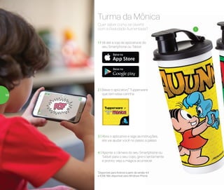 1
*Disponível para Android a partir da versão 4.4
e IOS8. Não disponível para Windows Phone.
Quer saber como se divertir
com a Realidade Aumentada?
Turma da Mônica
1 | Vá até a loja de aplicativos do
seu Smartphone ou Tablet
3 | Abra o aplicativo e siga as instruções,
ele vai ajudar você no passo a passo
4 | Aponte a câmera do seu Smartphone ou
Tablet para o seu copo, gire-o lentamente
e pronto: veja a mágica acontecer
2 | Baixe o aplicativo* Tupperware
que tem essa carinha58
 