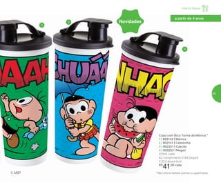 2
3
4
Copo com Bico Turma da Mônica**
1 | 802142 | Mônica
2 | 802141 | Cebolinha
3 | 802251 | Cascão
4 | 802252 | Magali
470ml cada
8,2 comprimento X 8,6 largura
X 22,3 altura (cm)
R$
41,00 cada
**Não colocar bebidas quentes ou gaseificadas© MSP
a partir de 4 anos
Novidades
Infantil | Servir
59
 