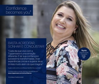 *A Confiança Transforma Você
BASTA ACREDITAR,
SONHAR E CONQUISTAR!
“Cada dia que vivo com a
Tupperware é uma emoção
diferente. É ter sua confiança e
autoestima transformadas, viver
experiências únicas e superar seus
limites muito além do que imagina.”
E para você, como a confiança transformou sua vida?
Conheça esta e outras histórias inspiradoras em:
www.tupperware.com.br/confidence
Confidence
becomes you*
Nyzia
Distribuição
Planalto
Goiás
GO
 