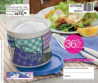 vitrine08-regiaoB_regiao B 6/11/12 8:41 AM Page 60




                                                          87537
                                                          Redondinha para Sal - 700g             VITRINE
                                                                                                          REGIÃO B
                                                          10,3cm de diâm. x 9cm de alt.
                                                          Preço sugerido:   R$24,99                   08/2012
                                                          Por apenas:   R$15,     99




                                                                                                        %
 FOLHETO VÁLIDO SOMENTE PARA OS ESTADOS DE: RJ/ES/SC/PR
                                                                                           36            de
                                                                                                         desconto




                                                                                          Lançamento
                                                                                          Revendedor(a) Demonstrador(a):



                                                                                          Telefone:
                                                          Arte aberta
 