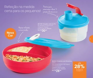 Refeição na medida
certa para os pequenos!
801749 | Dosador Leite em Pó
9,5 diâmetro X 9 altura (cm)
Categoria: Preparar
Preço sugerido: R$42,00
Por: R$
30,00
802531 | Pratinho com Divisórias
310ml
18,3 comprimento X 16,2 largura
X 5,4 altura (cm)
Categoria: Micro-ondas
Preço sugerido: R$35,00
Por: R$
28,00
Nova
Cor
Prático para
armazenar e levar 3
porções de uma só vez
Aqueça refeições
no micro-ondas
até
de desconto
na página 11
28%
11
 