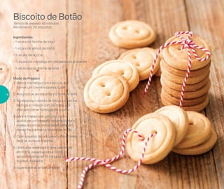 Modo de Preparo:
1.	Bata a manteiga com o açúcar, até
formar um creme esbranquiçado
2.	Aos poucos acrescente o creme de leite
3.	Acrescente o amido de milho e a farinha
de trigo e misture com as mãos, até
virar um creme homogêneo e solto
4.	Abra a massa com um rolo, com o
auxílio de um cortador redondo corte a
massa e com outro cortador redondo
menor faça a marca interna do botão
5.	Com o auxílio de um canudinho de festa
faça os buracos internos
6.	Unte uma assadeira e leve para assar
em forno pré-aquecido a 160o
C por
aproximadamente 15 minutos até
ficarem dourados
7.	Espere esfriar antes de servir
Ingredientes:
- 1 xícara de farinha de trigo
- 1 xícara de amido de milho
- ½ xícara de açúcar
- ½ xícara de manteiga em temperatura ambiente
- ¼ de xícara de creme de leite
Biscoito de Botão
Tempo de preparo: 45 minutos
Rendimento: 50 biscoitos
14
 
