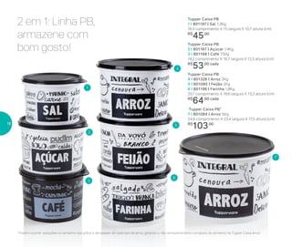 2 em 1: Linha PB,
armazene com
bom gosto!
Tupper Caixa PB
4 I 801326 | Arroz 2Kg
5 I 801085 | Feijão 2Kg
6 I 801196 | Farinha 1,8Kg
20,1 comprimento X 18,6 largura X 13,3 altura (cm)
R$
64,00 cada
Tupper Caixa PB*
7 I 801084 | Arroz 5Kg
24,9 comprimento X 23,4 largura X 17,5 altura (cm)
R$
103,00
Tupper Caixa PB
1 I 801197 | Sal 1,3Kg
16,3 comprimento X 15 largura X 10,7 altura (cm)
R$
45,00
Tupper Caixa PB
2 I 801167 | Açúcar 1,4Kg
3 I 801166 | Café 700g
18,2 comprimento X 16,7 largura X 12,3 altura (cm)
R$
53,00 cada
*Podem ocorrer variações no tamanho dos grãos e densidade de cada tipo de arroz, gerando o não armazenamento completo do alimento na Tupper Caixa Arroz
2
5
3
6
1
7
4
16
 
