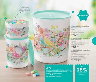 A vida é muito curta para esperar o brigadeiro ficar pronto e
esfriar! Que tal ser mais fácil e rápido de preparar? Colheres na
mão: em apenas seis minutos ele estará pronto para o ‘ataque’...
Impossível comer um só!
* Utilize sem a tampa quando levar ao micro-ondas
Do refrigerador
ao micro-ondas
1 | 802475 | Mini Instantânea
Slim Primavera
575ml
13,1 diâmetro X 8,1 altura (cm)
Categoria: Armazenar
R$
42,00
2 | 802477 | Super Instantânea
Slim Primavera
1,3 Litro
13,1 diâmetro X 15,5 altura (cm)
Categoria: Armazenar
R$
55,00
3 | 802476 | Super Instantânea
Primavera
5,5 Litros
21,1 diâmetro X 23,8 altura (cm)
Categoria: Armazenar
Preço sugerido: R$111,00
Por: R$
83,00
Novidades
Leve
1 Mini Instantânea Slim Primavera 575ml +
1 Super Instantânea Slim Primavera 1,3 Litro
Por: R$
69,00 o conjunto
Cód. do conjunto | 802492
Perfeito para
alimentos secos
1
2
3
até
de desconto na
página 23
28%
23
 