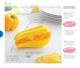 801296 | Tupper Pimentão Amarelo
19,2 comprimento x 10,8 largura
x 7,9 altura (cm)
R$
29,00
Pimentão para deixar sua receita saborosa
Cheirinho mesmo só na
hora de refogar!
Se sobrar, nada de
ter refrigerador com
cheiro de pimentão!
Médio: rala legumes
para saladas, queijo,
coco, cebola, entre
outros alimentos
Fino: ideal para ralar
as frutas e os legumes
da “papinha” do bebê
Grosso: rala legumes
para saladas, queijo,
tomate para fazer
molho, entre outros
alimentos
Fatias: ideal para fatiar
abobrinha, pepino,
nabo, batata, entre
outros alimentos
4 jeitos de ralar é
só com a Prática!
Geladeira
38
 