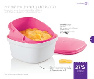 24%de desconto nas
páginas 1 e 2
até
Micro-ondas
800387 | Múltipla*
2,5 Litros
23,1 comprimento X 23,1 largura
X 14 altura (cm)
Preço sugerido: R$109,00
Por: R$
79,00
*Levar ao micro-ondas com a tampa na diagonal
Prepare de maneira rápida e saudável! Com a Múltipla,
você não perde a qualidade nutritiva dos alimentos.
Sua parceira para preparar o jantar
Cozinhe a vapor no micro-ondas
de forma rápida e fácil de desconto
na Múltipla
2,5 Litros
27%
43
 