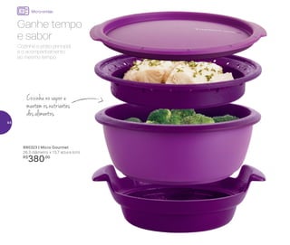 Micro-ondas
890323 | Micro Gourmet
26,3 diâmetro x 13,7 altura (cm)
R$
380,00
Cozinha no vapor e
mantém os nutrientes
dos alimentos
Cozinhe o prato principal
e o acompanhamento
ao mesmo tempo.
Ganhe tempo
e sabor
44
 