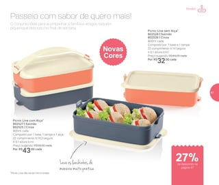 O conjunto ideal para acompanhar a família e amigos naquele
piquenique delicioso no final de semana.
Passeio com sabor de quero mais!
Picnic Line com Alça*
802527 | Salmão
802525 | Cinza
900ml cada
Composto por: 1 base, 1 tampa e 1 alça
22 comprimento X 14,3 largura
X 6,1 altura (cm)
Preço sugerido: R$59,00 cada
Por: R$
43,00 cada
Picnic Line sem Alça*
802528 | Salmão
802526 | Cinza
900ml cada
Composto por: 1 base e 1 tampa
22 comprimento X 14 largura
X 6,1 altura (cm)
Preço sugerido: R$44,00 cada
Por: R$
32,00 cada
Novas
Cores
Leve os lanchinhos de
maneira muito prática
*Picnic Line não vai ao micro-ondas
Portátil
de desconto na
página 47
27%
47
 