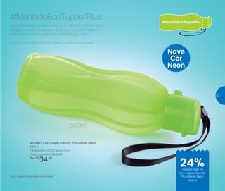 802561 | Eco Tupper Garrafa Plus Verde Neon*
500ml
7,4 diâmetro X 22,5 altura (cm)
Preço sugerido: R$45,00
Por: R$
34,00
Nova
Cor
Neon
A cor da saúde, do bem-estar e do detox. O Verde Neon
chegou para acompanhar você nas suas atividades,
nos exercícios e ajudar na sua hidratação diária.
Uma companhia perfeita: garanta já a sua e arrase!
#ManiadeEcoTupperPlus
*Eco Tupper Garrafa não vai ao freezer
500ml
24%de desconto na
Eco Tupper Garrafa
Plus Verde Neon
500ml
53
 