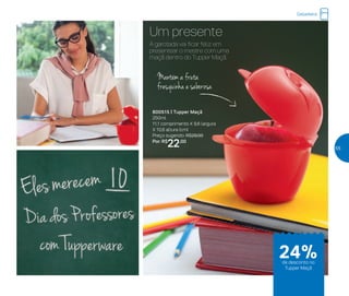 Um presente
800515 | Tupper Maçã
250ml
11,1 comprimento X 9,6 largura
X 10,6 altura (cm)
Preço sugerido: R$29,00
Por: R$
22,00
Mantém a fruta
fresquinha e saborosa
A garotada vai ficar feliz em
presentear o mestre com uma
maçã dentro do Tupper Maçã.
Geladeira
de desconto no
Tupper Maçã
24%
55
 
