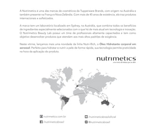 A Nutrimetics é uma das marcas de cosméticos da Tupperware Brands, com origem na Austrália e
também presente na França e Nova Zelândia. Com mais de 45 anos de existência, ela traz produtos
internacionais e sofisticados.
A marca tem um laboratório localizado em Sydney, na Austrália, que combina todos os benefícios
de ingredientes especialmente selecionados com o que há de mais atual em tecnologia e inovação.
O Nutrimetics Beauty Lab possui um time de profissionais altamente capacitados e tem como
objetivo desenvolver produtos que atendam aos mais altos padrões de exigência.
Neste vitrine, lançamos mais uma novidade da linha Nutri-Rich, o Óleo Hidratante corporal em
aerossol. Perfeito para hidratar e nutrir a pele de forma rápida, sua tecnologia permite praticidade
na hora da aplicação do produto.
 