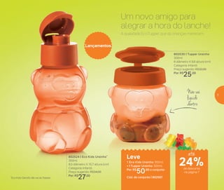 Não vai
líquido
dentro
A qualidade EcoTupper que as crianças merecem.
Um novo amigo para
alegrar a hora do lanche!
*Eco Kids Garrafa não vai ao freezer
802530 | Tupper Ursinho
300ml
6 diâmetro X 9,6 altura (cm)
Categoria: Infantil
Preço sugerido: R$32,00
Por: R$
25,00
Lançamentos
Leve
1 Eco Kids Ursinho 350ml
+ 1 Tupper Ursinho 300ml
Por: R$
50,00 o conjunto
Cód. do conjunto | 802567
802524 | Eco Kids Ursinho*
350ml
8,5 diâmetro X 15,7 altura (cm)
Categoria: Infantil
Preço sugerido: R$34,00
Por: R$
27,00
até
24%de desconto
na página 7
7
 