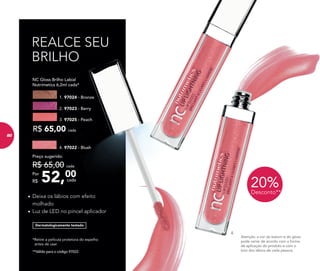 *Retire a película protetora do espelho
antes de usar.
**Válido para o código 97022.
•	Deixa os lábios com efeito
molhado
•	Luz de LED no pincel aplicador
REALCE SEU
BRILHO
Atenção: a cor do batom e do gloss
pode variar de acordo com a forma
de aplicação do produto e com o
tom dos lábios de cada pessoa.
	 NC Gloss Brilho Labial
	 Nutrimetics 6,2ml cada*
R$ 65,00 cada
1. 97024 - Bronze
2. 97023 - Berry
3. 97025 - Peach
4.
Dermatologicamente testado
4. 97022 - Blush
52,00Por
R$
Preço sugerido:
R$ 65,00 cada
cada
20%Desconto**
80
 