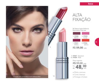 ALTA
FIXAÇÃO
A modelo está usando Batom Hydra Brilliance Petal.
	 NC Batom Hydra Brilliance
Nutrimetics 3,5g cada
5. 97030
Merlot
6. 97029
Candy
8. 97026
Salmon
7. 97031
Cherry
R$ 59,00 cada
9. 97027 - Geranium
10. 97028 - Petal
48,00Por
R$
Preço sugerido:
R$ 59,00 cada
cada
•	Efeito cremoso
•	Cores intensas
•	Protege e hidrata
9.
10.
boca
81
 