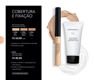 COBERTURA
E FIXAÇÃO
•	Ajuda a manter a maquiagem por
mais tempo
•	Auxilia no disfarce de pequenas
imperfeições
Dermatologicamente testado
•	Adapta-se a diferentes tons de pele
•	Revitaliza a pele
R$ 62,00 cada
	 NC Corretivo Líquido
Nutrimetics 2,5ml cada
1. 97002
Light
Claro
2. 97003
Medium
Médio
3. 97004
Dark
Escuro
4. 96977	
	 NC Primer Facial
	 Nutrimetics 50ml
R$ 82,00
2.
4.
8686
 