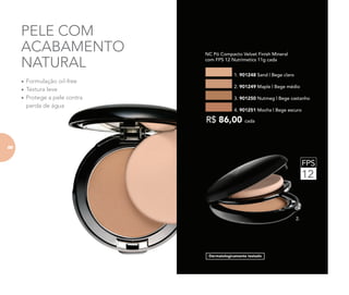 FPS
12
PELE COM
ACABAMENTO
NATURAL
Dermatologicamente testado
2.
	 NC Pó Compacto Velvet Finish Mineral
com FPS 12 Nutrimetics 11g cada
1. 901248 Sand | Bege claro
3. 901250 Nutmeg | Bege castanho
2. 901249 Maple | Bege médio
4. 901251 Mocha | Bege escuro
R$ 86,00 cada
•	Formulação oil-free
•	Textura leve
•	Protege a pele contra
perda de água
88
 
