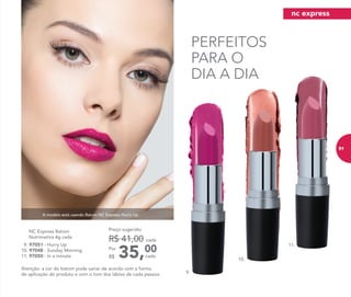 9.
PERFEITOS
PARA O
DIA A DIA
A modelo está usando Batom NC Express Hurry Up.
11.
10.
35,00Por
R$
Preço sugerido:
R$ 41,00 cada
cada
9. 97051 - Hurry Up
10. 97048 - Sunday Morning
11. 97050 - In a minute
	 NC Express Batom
Nutrimetics 4g cada
Atenção: a cor do batom pode variar de acordo com a forma
de aplicação do produto e com o tom dos lábios de cada pessoa.
nc express
91
 