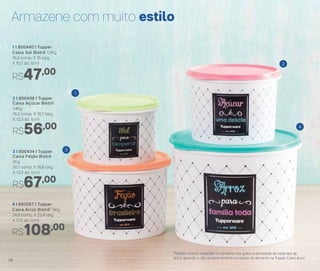 4 | 892057 | Tupper
Caixa Arroz Bistrô* 5Kg
24,9 comp. X 23,4 larg.
X 17,5 alt. (cm)
1 | 800440 | Tupper
Caixa Sal Bistrô 1,3Kg
16,3 comp. X 15 larg.
X 10,7 alt. (cm)
R$108,00
3 | 800434 | Tupper
Caixa Feijão Bistrô
2Kg
20,1 comp. X 18,6 larg.
X 13,3 alt. (cm)
R$67,00
2 | 800438 | Tupper
Caixa Açúcar Bistrô
1,4Kg
18,2 comp. X 16,7 larg.
X 12,3 alt. (cm)
R$56,00
R$47,00
*Podem ocorrer variações no tamanho dos grãos e densidade de cada tipo de
arroz, gerando o não armazenamento completo do alimento na Tupper Caixa Arroz
Armazene com muito estilo
1
3
2
4
18
 