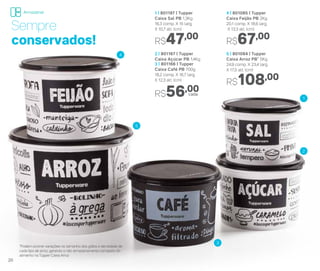 2 | 801167 | Tupper
Caixa Açúcar PB 1,4Kg
3 | 801166 | Tupper
Caixa Café PB 700g
18,2 comp. X 16,7 larg.
X 12,3 alt. (cm)
R$56,00
4 | 801085 | Tupper
Caixa Feijão PB 2Kg
20,1 comp. X 18,6 larg.
X 13,3 alt. (cm)
R$67,00
5 | 801084 | Tupper
Caixa Arroz PB* 5Kg
24,9 comp. X 23,4 larg.
X 17,5 alt. (cm)
R$108,00
1 | 801197 | Tupper
Caixa Sal PB 1,3Kg
16,3 comp. X 15 larg.
X 10,7 alt. (cm)
R$47,00
*Podem ocorrer variações no tamanho dos grãos e densidade de
cada tipo de arroz, gerando o não armazenamento completo do
alimento na Tupper Caixa Arroz
Sempre
conservados!
4
5
3
1
2
cada
20
Armazenar
 