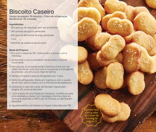 Biscoito Caseiro
Tempo de preparo: 15 minutos + 1 hora de refrigeração
Rendimento: 50 unidades
Ingredientes:
- 200 gramas de manteiga sem sal amolecida
- 200 gramas de açúcar peneirado
- 400 gramas de farinha de trigo peneirada
- 1 ovo
- Gotinhas de essência de baunilha
Modo de Preparo:
1. Em uma Criativa de 10L, misture bem o açúcar com a
manteiga
2. Acrescente o ovo e a essência de baunilha e misture
novamente
3. Aos poucos, vá acrescentando a farinha e sove com as
mãos, formando uma bola com a massa lisa e homogênea.
Se precisar, use um pouco mais de farinha
4. Tampe a Criativa e leve ao refrigerador por 1 hora
5. Retire do refrigerador, divida em 3 partes e, com o auxílio
de um rolo, abra a massa com 4 milímetros de espessura
6. Utilizando o cabo da Colher de Sorvete Tupperware
(página 13), corte os biscoitos
7. Com a ajuda de uma Espátula Triangular, transfira-os para
uma assadeira untada com manteiga e farinha e leve ao
forno pré-aquecido a 180ºC por 10 minutos ou até ficarem
dourados
8. Aguarde esfriar e armazene na Tupper Caixa Biscoito PB
Formato feito
com o cabo
da Colher de
Sorvete da
página 13
22
 