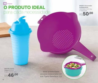 802730 | Quick
Shake II 500ml
9 diâm. X 20 alt. (cm)
R$46,00
803021 | Escorredor
Indispensável
34,5 comp. X 24,1 larg.
X 10 alt. (cm)
R$50,00
O PRODUTO IDEAL
para cada necessidade
Base arredondada:
encaixe o escorredor em
sua Tigela Batedeira 3,2L
46
Preparar
 