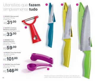 Utensílios que fazem
simplesmente tudo
4 | 802241 | Faca Serrilhada*
29 comp. X 3,6 larg.
X 2,2 alt. (cm)
R$101,00
5 | 802240 | Faca do Chefe*
33,6 comp. X 5,2 larg.
X 2 alt. (cm)
R$146,00
3 | 891968 | Faca
Utilitária Pequena*
20,2 comp. X 2,3 larg.
X 1,7 alt. (cm)
R$59,00
1 | 803420 | Descascador*
10,7 comp. X 7,5 larg.
X 1,8 alt. (cm)
R$31,00
2 | 802250 | Colheres
Medidoras Geração II
11 comp. X 4 larg. X 4 alt. (cm)
R$33,00
3 4 5
2
1
*Atenção! Este produto contém lâminas que podem cortar. Manuseie com
cuidado. Todas as facas acompanham uma capa protetora para as lâminas48
 
