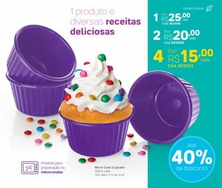 4 R$15,00Por:
2 R$20,00
1 R$25,00
Micro Cook Cupcake
150ml cada
10,5 diâm. X 11 alt. (cm)
1 produto e
diversas receitas
deliciosas
Produto para
preparação no
micro-ondas
Cód. 803503
cada
Cód: 803649
cada
Por:
Cód: 803449
cada
Por:
40%de desconto
Até
Dia das Crianças
5
 