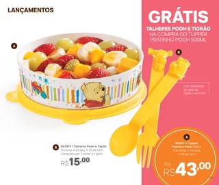LANÇAMENTOS
A
B
B 803472 | Talheres Pooh e Tigrão
15 comp. X 2,5 larg. X 1,5 alt. (cm)
Composto por: 1 colher e 1 garfo
R$15,00
Com decoração
do rosto do
Tigrão e do Pooh
TALHERES POOH E TIGRÃO
NA COMPRA DO TUPPER
PRATINHO POOH 500ML
GRÁTIS
R$43,00Por
A
803471 | Tupper
Pratinho Pooh 500ml
17,8 comp. X 17,8 larg.
X 4,6 alt. (cm)
53
 