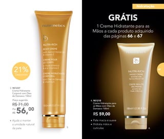 •	Ajuda a manter
a umidade natural
da pele
•	Pele macia e suave
•	Hidrata mãos e
cutículas
4. 901210
	 Creme Hidratante para
as Mãos com Óleo de
Damasco 100ml
R$ 59,00
3. 901237
	 Creme Hidratante
Corporal com Óleo
de Damasco 150ml
56,00Por
R$
Preço sugerido:
R$ 71,00
21%Desconto
GRÁTIS
1 Creme Hidratante para as
Mãos a cada produto adquirido
das páginas 66 e 67
3. 4.
hidratação
67
 