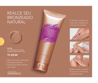 REALCE SEU
BRONZEADO
NATURAL
1. 901238
	 Creme Hidratante Corporal
Iluminador Nutrimetics 125ml
R$ 69,00
Pa
rtículas bronze
•	Efeito iluminador instantâneo
•	Hidratação profunda
•	Proporciona brilho uniforme
para a pele
Desenvolvido por
1.
2. Deixe secar o produto
no corpo por 10 minutos
antes de se vestir.
1. Aplique o produto em
todo corpo e espalhe em
movimentos circulares.
6868
 