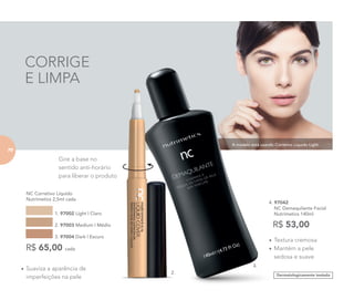 A modelo está usando Corretivo Líquido Light.
CORRIGE
E LIMPA
Dermatologicamente testado
•	Textura cremosa
•	Mantém a pele
sedosa e suave
4. 97042	
	 NC Demaquilante Facial
	 Nutrimetics 140ml
R$ 53,00
•	Suaviza a aparência de
imperfeições na pele
	 NC Corretivo Líquido
Nutrimetics 2,5ml cada
1. 97002 Light | Claro
2. 97003 Medium | Médio
3. 97004 Dark | Escuro
R$ 65,00 cada
2.
4.
Gire a base no
sentido anti-horário
para liberar o produto
70
 