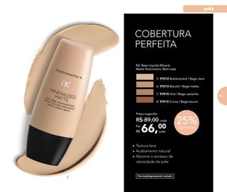 •	Textura leve
•	Acabamento natural
•	Absorve o excesso de
oleosidade da pele
COBERTURA
PERFEITA
Dermatologicamente testado
25%Desconto
	 NC Base Líquida Mineral
Matte Nutrimetics 30ml cada
5. 97012 Butterscotch | Bege claro
6. 97013 Biscotti | Bege médio
7. 97014 Chai | Bege castanho
8. 97015 Cocoa | Bege escuro
66,00Por
R$
Preço sugerido:
R$ 89,00 cada
cada
5.
71
pele
 