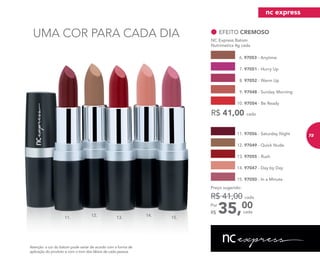 UMA COR PARA CADA DIA
R$ 41,00 cada
EFEITO CREMOSO
NC Express Batom
Nutrimetics 4g cada
6. 97053 - Anytime
9. 97048 - Sunday Morning
8. 97052 - Warm Up
7. 97051 - Hurry Up
10. 97054 - Be Ready
12. 97049 - Quick Nude
14. 97047 - Day by Day
15. 97050 - In a Minute
13. 97055 - Rush
11. 97056 - Saturday Night
35,00Por
R$
Preço sugerido:
R$ 41,00 cada
cada
11. 13. 15.
12. 14.
Atenção: a cor do batom pode variar de acordo com a forma de
aplicação do produto e com o tom dos lábios de cada pessoa.
nc express
73
 