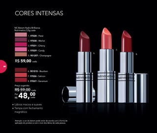 CORES INTENSAS
48,00Por
R$
Preço sugerido:
R$ 59,00 cada
cada
NC Batom Hydra Brilliance
Nutrimetics 3,5g cada
R$ 59,00 cada
4. 97029 - Candy
5. 901207 - Champagne
2. 97030 - Merlot
1. 97028 - Petal
3. 97031 - Cherry
Atenção: a cor do batom pode variar de acordo com a forma de
aplicação do produto e com o tom dos lábios de cada pessoa.
7. 97026 - Salmon
8. 97027 - Geranium
6. 901015 - Bourbon
7.
8.
6.
•	Lábios macios e suaves
•	Tampa com fechamento
magnético
8080
 