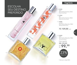 12.
ESCOLHA
SEU DESTINO
PREFERIDO
* Válido para o código 96983.
31%Desconto*
Até
23%Desconto*
99,00Por
R$
Preço sugerido:
R$ 129,00
12. 96983	
	NYC
Deo-Colônia Masculina 100ml
	Woody Aromático
R$ 129,00 cada
9. 96985	
	Paris
Deo-Colônia Feminina 100ml
	 Floral Frutal Musk
10. 97045
	 Rio
Deo-Colônia Feminina 100ml
	 Floral Gourmand Frutal
11. 96984	
	London
Deo-Colônia Masculina 100ml
	Woody Oriental Citrus
10.
9..
11.
fragrância
81
 