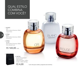 1.
2.
3.
* não conta para vendas e programas de incentivosR$ 4,20
4. 300730	
	 Sacola Presenteável
Nutrimetics*
	 20cm de comp. x 28cm
de alt. x 10cm de larg.
4.
R$ 165,00 cada
1. 901007	
OR
Deo-Colônia Feminina 100ml
Chypre floral
2. 97046	
	Blanc
Deo-Colônia Feminina 100ml	
Frutal Floral
3. 97036	
	Rouge
Deo-Colônia Feminina 100ml
	Floral Woody Frutal
QUAL ESTILO
COMBINA
COM VOCÊ?
84
 