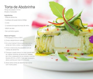 Torta de Abobrinha
Tempo de preparo: 15 min.
Porção: 2-4 porções
Ingredientes:
- 500g de abobrinha
- 2 pedaços de queijo branco (240g)
- 2 ovos
- 2 colheres de sopa de amido de milho
- 400ml de leite
- Sal e pimenta a gosto
Modo de Preparo:
1. Pré-aqueça o forno a 120o
C
2. Corte a abobrinha em rodelas
3. Em uma Criativa 3 litros, bata o ovo com o
amido de milho, o leite, o sal e a pimenta
4. Forre o interior de uma assadeira com as
rodelas de abobrinha
5. Coloque o queijo branco no meio, tampe com
as rodelas restantes de abobrinha. Despeje
por cima o preparado de ovo, tampe e cozinhe
durante 45 min. a 120o
C. Caso seja necessário,
deixe cozinhar por mais 5-10 minutos
6. Deixe esfriar antes de desenformar e sirva
com molho pesto
49
 