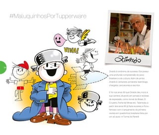 Ziraldo é sinônimo de sucesso. Ele possui
uma profunda compreensão do povo
brasileiro e da cultura. Além de pintor,
Ziraldo é cartazista, jornalista, teatrólogo,
chargista, caricaturista e escritor.
E foi nos anos 50 que Ziraldo deu início à
sua carreira, atuando em jornais e revistas
de expressão, como Jornal do Brasil, O
Cruzeiro, Folha de Minas etc. Talentoso, a
partir dos anos 60 já fazia sucesso e ficou
famoso com o lançamento da primeira
revista em quadrinhos brasileira feita por
um só autor: A Turma do Pererê.
#MaluquinhosPorTupperware
54
 