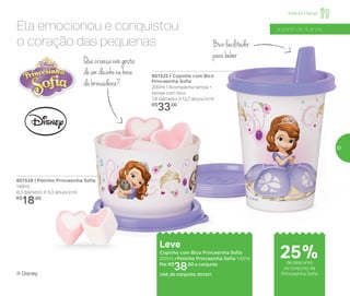 Infantil | Servir
801525 | Copinho com Bico
Princesinha Sofia
200ml | Acompanha tampa +
tampa com bico
7,8 diâmetro X 12,7 altura (cm)
R$
33,00
801528 | Potinho Princesinha Sofia
140ml
8,3 diâmetro X 5,3 altura (cm)
R$
18,00
Leve
Copinho com Bico Princesinha Sofia
200ml + Potinho Princesinha Sofia 140ml
Por: R$
38,00 o conjunto
cód. do conjunto: 801551
25%de desconto
no conjunto da
Princesinha Sofia
a partir de 4 anosEla emocionou e conquistou
o coração das pequenas
Quecriançanãogosta
deumdocinhonahora
dabrincadeira?
Bicofacilitador
parabeber
® Disney
57
 