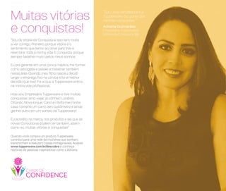 Quando você compra um produto Tupperware,
contribui para uma rede de mulheres que sonham,
transformam e realizam coisas inimagináveis. Acesse:
www.tupperware.com.br/descubra e conheça
histórias de pessoas inspiradoras como a Adriana.
“Sou uma vencedora e a
Tupperware faz parte das
minhas conquistas.”
Adriana Guimarães
Empresária Tupperware
Vitória da Conquista, BA
“Sou de Vitória da Conquista e isso tem muito
a ver comigo. Primeiro, porque vitória é o
sentimento que tenho ao olhar para trás e
relembrar toda a minha vida. E conquista, porque
sempre batalhei muito pelos meus sonhos.
Eu era gerente em uma clínica médica, me formei
como advogada e passei a trabalhar também
nessa área. Quando meu filho nasceu, decidi
largar o emprego fixo na clínica e foi a melhor
decisão que tive! Foi aí que a Tupperware entrou
na minha vida profissional.
Hoje sou Empresária Tupperware e tive muitas
conquistas: amo viajar, já conheci Londres,
Orlando, Nova Iorque, Cancun. Reformei minha
casa, comprei um carro zero quilômetro e ainda
ganhei outro em um sorteio da Tupperware!
Eu acredito na marca, nos produtos e sei que as
novas Consultoras podem ter também, assim
como eu, muitas vitórias e conquistas!”
Muitas vitórias
e conquistas!
 