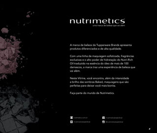 nutrimetics.com.br
/nutrimeticsbrasiloficial
/nutrimeticsbrasiloficial
@nutrimeticsbrasiloficial
nutrimetics.com.br
/nutrimeticsbrasiloficial
/nutrimeticsbrasiloficial
@nutrimeticsbrasiloficial
nutrimetics.com.br
/nutrimeticsbrasiloficial
/nutrimeticsbrasiloficial
@nutrimeticsbrasiloficial
nutrimetics.com.br
/nutrimeticsbrasiloficial
/nutrimeticsbrasiloficial
@nutrimeticsbrasiloficial
A marca de beleza da Tupperware Brands apresenta
produtos diferenciados e de alta qualidade.
Com uma linha de maquiagem sofisticada, fragrâncias
exclusivas e o alto poder de hidratação do Nutri-Rich
Oil traduzido na essência do óleo de mais de 100
damascos, a marca traz uma experiência de beleza que
vai além.
Neste Vitrine, você encontra, além da intensidade
e brilho das sombras Baked, maquiagens que são
perfeitas para deixar você mais bonita.
Faça parte do mundo de Nutrimetics.
3
 