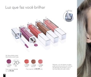 NC Gloss Brilho Labial
	 Nutrimetics 6,2ml cada
1. 97023
Berry
	 Preço sugerido: R$ 62,00
	 Por: R$ 49,00
OFF
20%
4. 97022
Blush
2. 97025
Peach
	 Preço sugerido: R$ 62,00 cada
3. 97024
Bronze
Luz que faz você brilhar
Atenção: a cor do batom ou gloss
pode variar de acordo com a forma
de aplicação do produto e com o
tom dos lábios de cada mulher.
nova
foto
1.
2.
3.
4.
Luz de LED
10
 